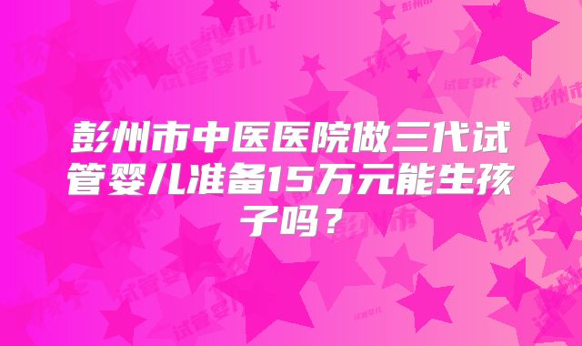 彭州市中医医院做三代试管婴儿准备15万元能生孩子吗?