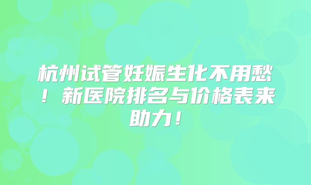 杭州试管妊娠生化不用愁！新医院排名与价格表来助力！