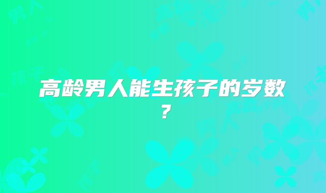 高龄男人能生孩子的岁数？