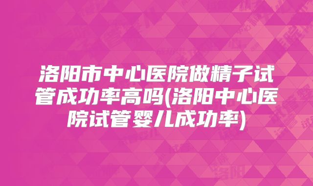 洛阳市中心医院做精子试管成功率高吗(洛阳中心医院试管婴儿成功率)