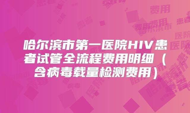 哈尔滨市第一医院HIV患者试管全流程费用明细（含病毒载量检测费用）