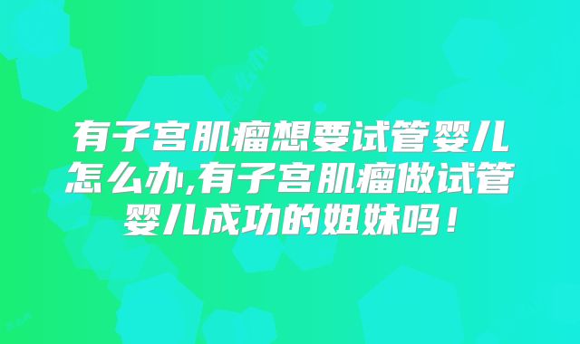 有子宫肌瘤想要试管婴儿怎么办,有子宫肌瘤做试管婴儿成功的姐妹吗!