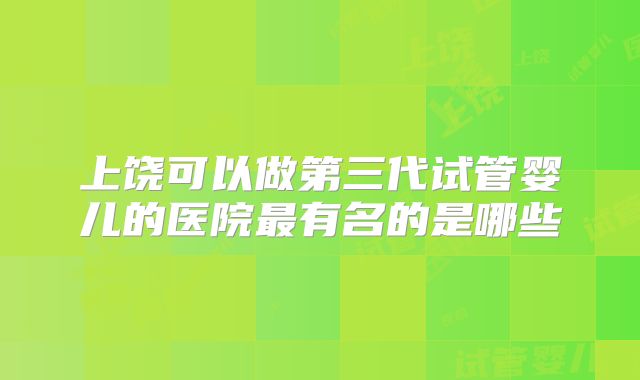 上饶可以做第三代试管婴儿的医院最有名的是哪些