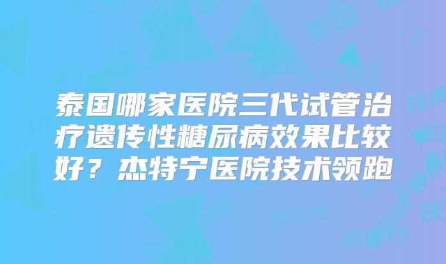 泰国哪家医院三代试管治疗遗传性糖尿病效果比较好？杰特宁医院技术领跑