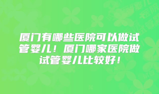 厦门有哪些医院可以做试管婴儿！厦门哪家医院做试管婴儿比较好！