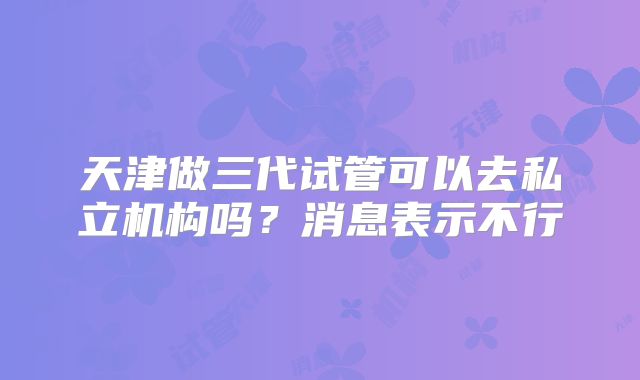 天津做三代试管可以去私立机构吗?消息表示不行
