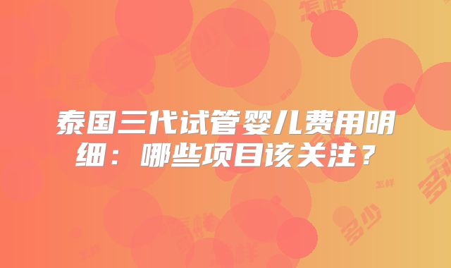 泰国三代试管婴儿费用明细:哪些项目该关注?