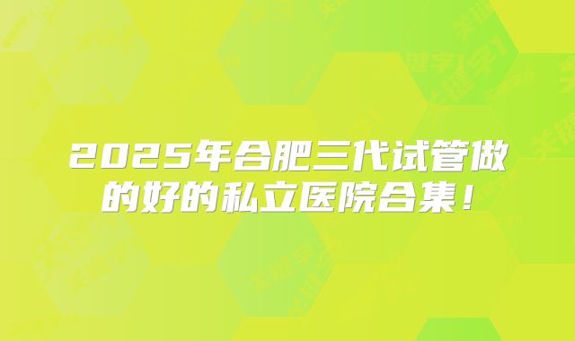 2025年合肥三代试管做的好的私立医院合集!