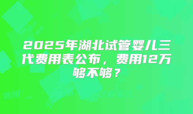 2025年湖北试管婴儿三代费用表公布，费用12万够不够？