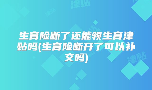 生育险断了还能领生育津贴吗(生育险断开了可以补交吗)
