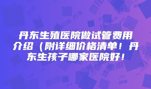 丹东生殖医院做试管费用介绍（附详细价格清单！丹东生孩子哪家医院好！