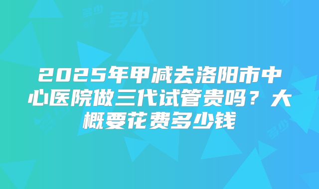 2025年甲减去洛阳市中心医院做三代试管贵吗？大概要花费多少钱