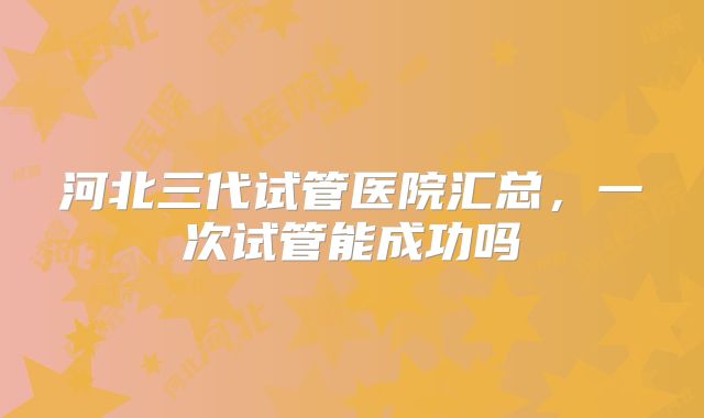 河北三代试管医院汇总，一次试管能成功吗
