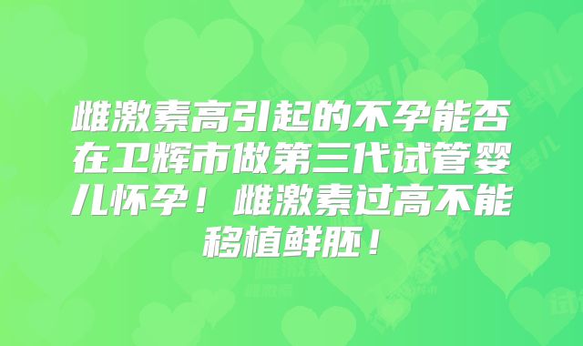 雌激素高引起的不孕能否在卫辉市做第三代试管婴儿怀孕！雌激素过高不能移植鲜胚！