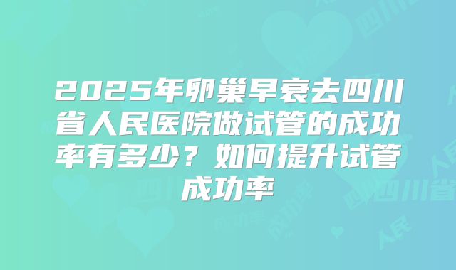 2025年卵巢早衰去四川省人民医院做试管的成功率有多少?如何提升试管成功率