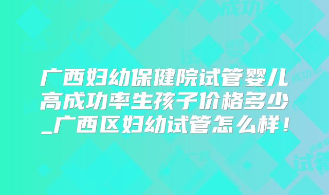 广西妇幼保健院试管婴儿高成功率生孩子价格多少_广西区妇幼试管怎么样！