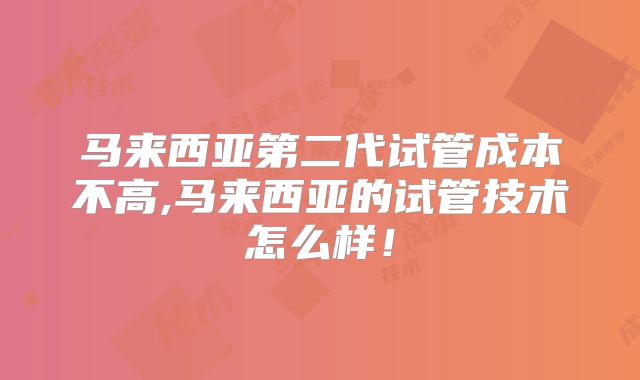 马来西亚第二代试管成本不高,马来西亚的试管技术怎么样!
