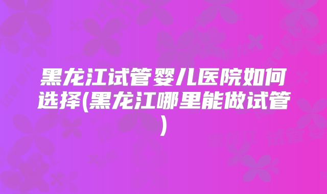 黑龙江试管婴儿医院如何选择(黑龙江哪里能做试管)