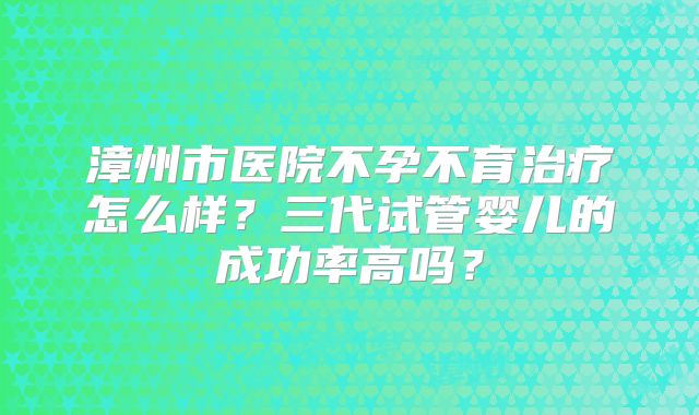 漳州市医院不孕不育治疗怎么样?三代试管婴儿的成功率高吗?