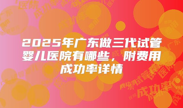 2025年广东做三代试管婴儿医院有哪些，附费用成功率详情