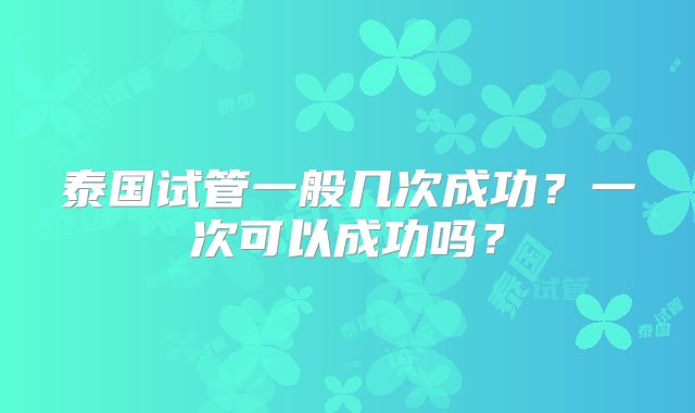 泰国试管一般几次成功?一次可以成功吗?