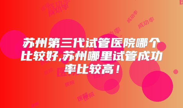 苏州第三代试管医院哪个比较好,苏州哪里试管成功率比较高！