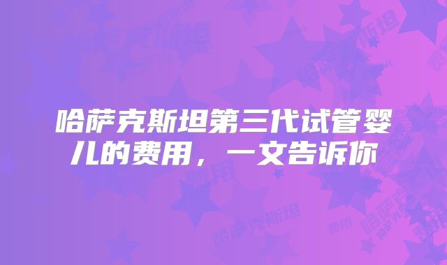 哈萨克斯坦第三代试管婴儿的费用,一文告诉你