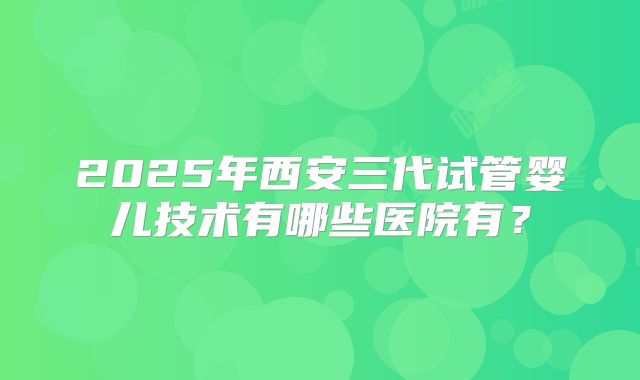 2025年西安三代试管婴儿技术有哪些医院有?