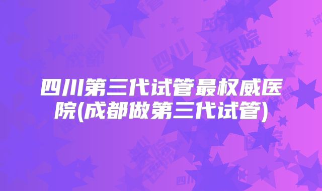 四川第三代试管最权威医院(成都做第三代试管)
