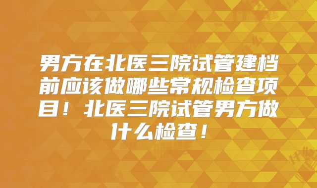 男方在北医三院试管建档前应该做哪些常规检查项目!北医三院试管男方做什么检查!