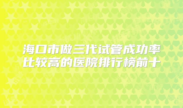 海口市做三代试管成功率比较高的医院排行榜前十