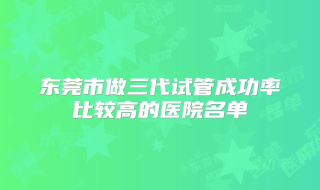 东莞市做三代试管成功率比较高的医院名单