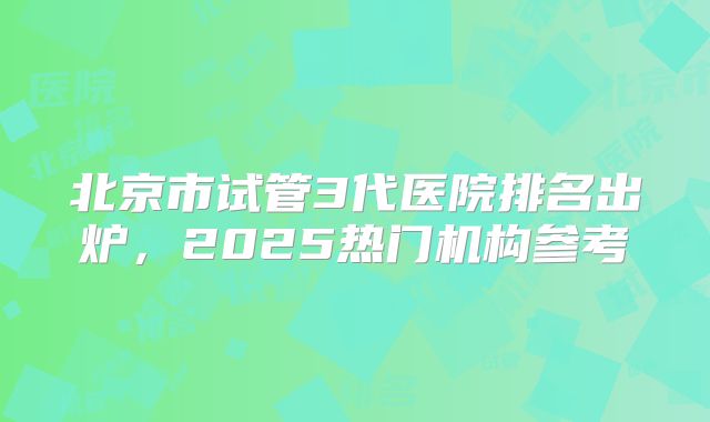 北京市试管3代医院排名出炉,2025热门机构参考