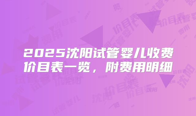 2025沈阳试管婴儿收费价目表一览，附费用明细