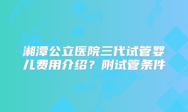 湘潭公立医院三代试管婴儿费用介绍？附试管条件