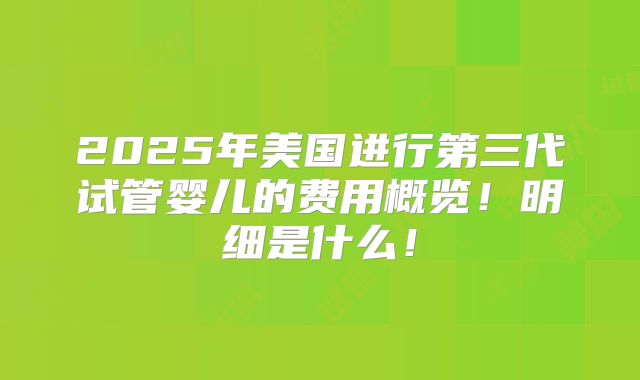 2025年美国进行第三代试管婴儿的费用概览!明细是什么!
