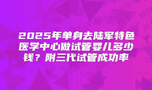 2025年单身去陆军特色医学中心做试管婴儿多少钱?附三代试管成功率