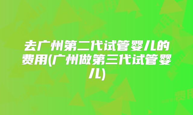 去广州第二代试管婴儿的费用(广州做第三代试管婴儿)