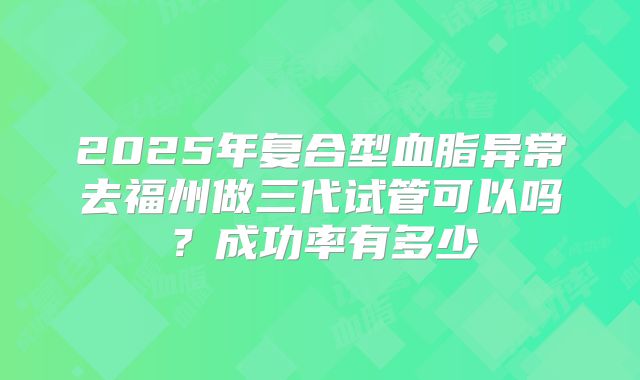 2025年复合型血脂异常去福州做三代试管可以吗?成功率有多少