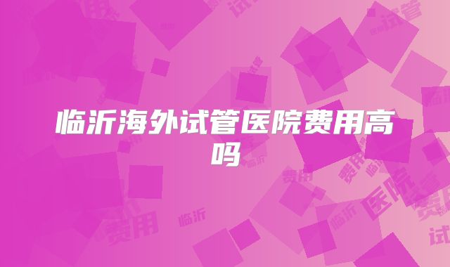 临沂海外试管医院费用高吗