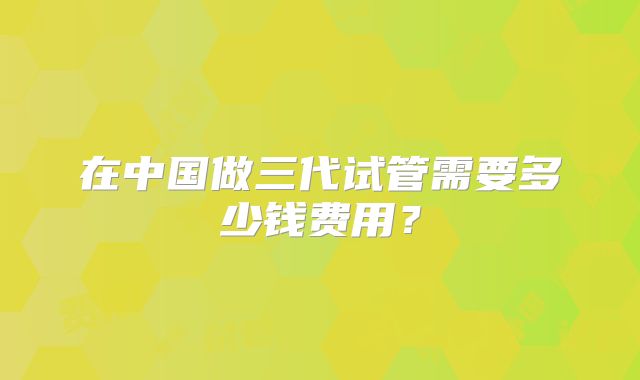 在中国做三代试管需要多少钱费用？