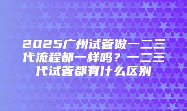 2025广州试管做一二三代流程都一样吗？一二三代试管都有什么区别