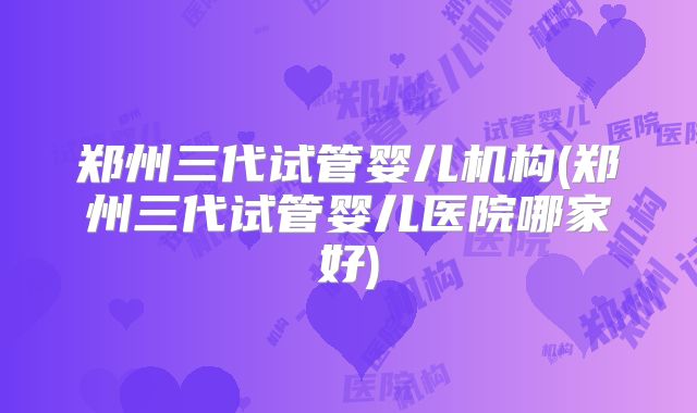 郑州三代试管婴儿机构(郑州三代试管婴儿医院哪家好)