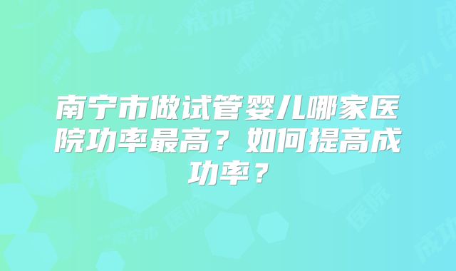 南宁市做试管婴儿哪家医院功率最高?如何提高成功率?