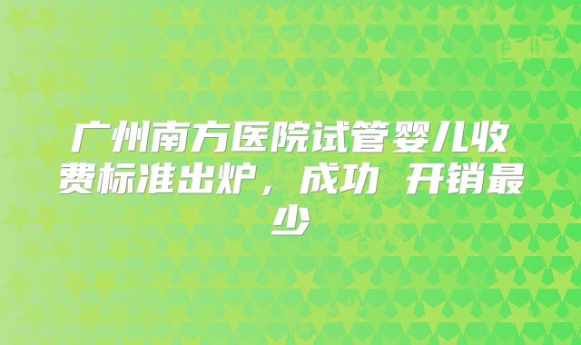 广州南方医院试管婴儿收费标准出炉，成功 开销最少