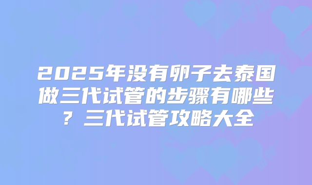 2025年没有卵子去泰国做三代试管的步骤有哪些？三代试管攻略大全