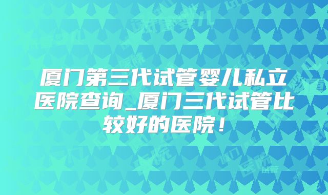 厦门第三代试管婴儿私立医院查询_厦门三代试管比较好的医院！
