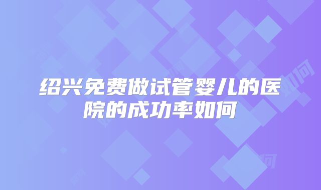 绍兴免费做试管婴儿的医院的成功率如何