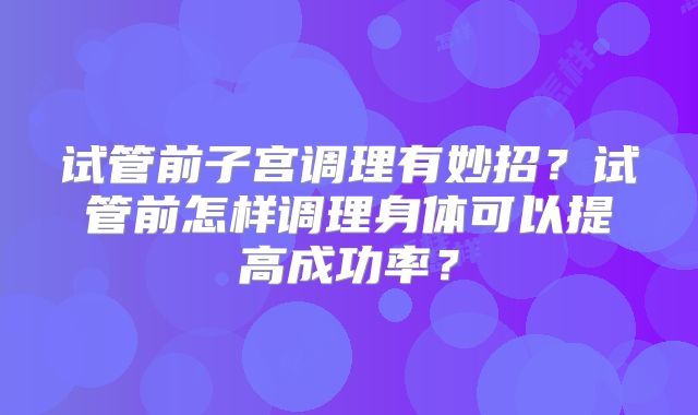 试管前子宫调理有妙招？试管前怎样调理身体可以提高成功率？