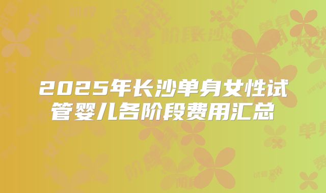2025年长沙单身女性试管婴儿各阶段费用汇总